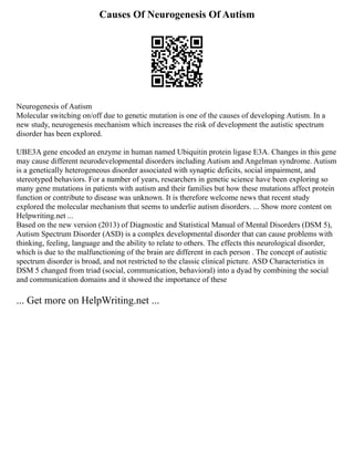 Causes Of Neurogenesis Of Autism
Neurogenesis of Autism
Molecular switching on/off due to genetic mutation is one of the causes of developing Autism. In a
new study, neurogenesis mechanism which increases the risk of development the autistic spectrum
disorder has been explored.
UBE3A gene encoded an enzyme in human named Ubiquitin protein ligase E3A. Changes in this gene
may cause different neurodevelopmental disorders including Autism and Angelman syndrome. Autism
is a genetically heterogeneous disorder associated with synaptic deficits, social impairment, and
stereotyped behaviors. For a number of years, researchers in genetic science have been exploring so
many gene mutations in patients with autism and their families but how these mutations affect protein
function or contribute to disease was unknown. It is therefore welcome news that recent study
explored the molecular mechanism that seems to underlie autism disorders. ... Show more content on
Helpwriting.net ...
Based on the new version (2013) of Diagnostic and Statistical Manual of Mental Disorders (DSM 5),
Autism Spectrum Disorder (ASD) is a complex developmental disorder that can cause problems with
thinking, feeling, language and the ability to relate to others. The effects this neurological disorder,
which is due to the malfunctioning of the brain are different in each person . The concept of autistic
spectrum disorder is broad, and not restricted to the classic clinical picture. ASD Characteristics in
DSM 5 changed from triad (social, communication, behavioral) into a dyad by combining the social
and communication domains and it showed the importance of these
... Get more on HelpWriting.net ...
 