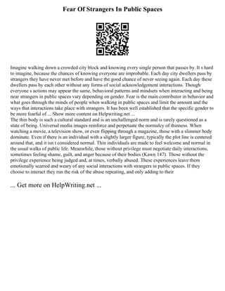 Fear Of Strangers In Public Spaces
Imagine walking down a crowded city block and knowing every single person that passes by. It s hard
to imagine, because the chances of knowing everyone are improbable. Each day city dwellers pass by
strangers they have never met before and have the good chance of never seeing again. Each day these
dwellers pass by each other without any forms of social acknowledgement interactions. Though
everyone s actions may appear the same, behavioral patterns and mindsets when interacting and being
near strangers in public spaces vary depending on gender. Fear is the main contributor in behavior and
what goes through the minds of people when walking in public spaces and limit the amount and the
ways that interactions take place with strangers. It has been well established that the specific gender to
be more fearful of ... Show more content on Helpwriting.net ...
The thin body is such a cultural standard and is an unchallenged norm and is rarely questioned as a
state of being. Universal media images reinforce and perpetuate the normalcy of thinness. When
watching a movie, a television show, or even flipping through a magazine, those with a slimmer body
dominate. Even if there is an individual with a slightly larger figure, typically the plot line is centered
around that, and it isn t considered normal. Thin individuals are made to feel welcome and normal in
the usual walks of public life. Meanwhile, those without privilege must negotiate daily interactions,
sometimes feeling shame, guilt, and anger because of their bodies (Kawn 147). Those without the
privilege experience being judged and, at times, verbally abused. These experiences leave them
emotionally scarred and weary of any social interactions with strangers in public spaces. If they
choose to interact they run the risk of the abuse repeating, and only adding to their
... Get more on HelpWriting.net ...
 