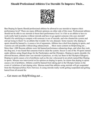 Should Professional Athletes Use Steroids To Improve Their...
Ban Doping In Sports Should professional athletes be allowed to use steroids to improve their
performance level? There are many different opinions on either side of this issue. Professional athletes
should not be able to use steroids to boost their performance level. Is it fair as an athlete to have to
work really hard in practice without steroids and have to go against someone who uses steroids?
Would it be satisfying to compete with someone in use of steroids, and who cheated the system and
end up losing to them? As an athlete that wouldn t be very pleasant. Some reasons why doping in
sports should be banned is, it causes a lot of arguments, Athletes have died from doping in sports, and
victories are still possible without drug enhancement. ... Show more content on Helpwriting.net ...
More than 1,000 Russian athletes were fed banned performance enhancing drugs, and when they took
the drug test, it was found that someone tried to cheat the system. Soccer is one of the 30 sports named
under athletes using illegal drugs for the Paralympics and the Olympics. Doping in sports shouldn t be
allowed because, athletes don t use steroids in practices, so why use them in the Olympics?(Rogers).
Doping in sports causes a lot of problems such as the one s discussed in an article named Ban Doping
in sports. Moreau was interviewed on his opinion on doping in sports, he claims that doping in sports
causes a lot of problems. Athletes could be banned from taking part in the Olympic Games in the
event of violations of anti doping rules. Moreau noted that athletes using steroids will get suspended
from the Olympics(Africa News Service). Is using steroids really worth getting suspended and getting
hatred from all around the
... Get more on HelpWriting.net ...
 