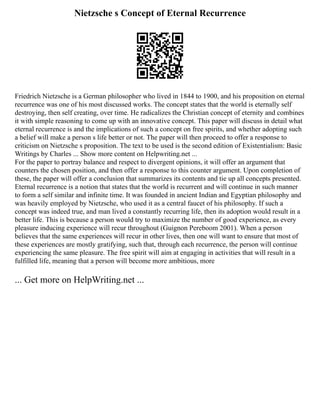Nietzsche s Concept of Eternal Recurrence
Friedrich Nietzsche is a German philosopher who lived in 1844 to 1900, and his proposition on eternal
recurrence was one of his most discussed works. The concept states that the world is eternally self
destroying, then self creating, over time. He radicalizes the Christian concept of eternity and combines
it with simple reasoning to come up with an innovative concept. This paper will discuss in detail what
eternal recurrence is and the implications of such a concept on free spirits, and whether adopting such
a belief will make a person s life better or not. The paper will then proceed to offer a response to
criticism on Nietzsche s proposition. The text to be used is the second edition of Existentialism: Basic
Writings by Charles ... Show more content on Helpwriting.net ...
For the paper to portray balance and respect to divergent opinions, it will offer an argument that
counters the chosen position, and then offer a response to this counter argument. Upon completion of
these, the paper will offer a conclusion that summarizes its contents and tie up all concepts presented.
Eternal recurrence is a notion that states that the world is recurrent and will continue in such manner
to form a self similar and infinite time. It was founded in ancient Indian and Egyptian philosophy and
was heavily employed by Nietzsche, who used it as a central faucet of his philosophy. If such a
concept was indeed true, and man lived a constantly recurring life, then its adoption would result in a
better life. This is because a person would try to maximize the number of good experience, as every
pleasure inducing experience will recur throughout (Guignon Pereboom 2001). When a person
believes that the same experiences will recur in other lives, then one will want to ensure that most of
these experiences are mostly gratifying, such that, through each recurrence, the person will continue
experiencing the same pleasure. The free spirit will aim at engaging in activities that will result in a
fulfilled life, meaning that a person will become more ambitious, more
... Get more on HelpWriting.net ...
 