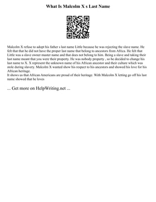 What Is Malcolm X s Last Name
Malcolm X refuse to adopt his father s last name Little because he was rejecting the slave name. He
felt that that he did not have the proper last name that belong to ancestors from Africa. He felt that
Little was a slave owner master name and that does not belong to him. Being a slave and taking their
last name meant that you were their property. He was nobody property , so he decided to change his
last name to X. X represent the unknown name of his African ancestor and their culture which was
stole during slavery. Malcolm X wanted show his respect to his ancestors and showed his love for his
African heritage.
It shows us that African Americans are proud of their heritage. With Malcolm X letting go off his last
name showed that he loves
... Get more on HelpWriting.net ...
 