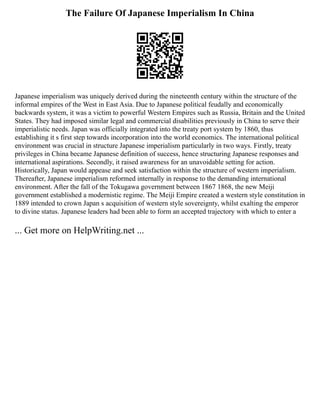 The Failure Of Japanese Imperialism In China
Japanese imperialism was uniquely derived during the nineteenth century within the structure of the
informal empires of the West in East Asia. Due to Japanese political feudally and economically
backwards system, it was a victim to powerful Western Empires such as Russia, Britain and the United
States. They had imposed similar legal and commercial disabilities previously in China to serve their
imperialistic needs. Japan was officially integrated into the treaty port system by 1860, thus
establishing it s first step towards incorporation into the world economics. The international political
environment was crucial in structure Japanese imperialism particularly in two ways. Firstly, treaty
privileges in China became Japanese definition of success, hence structuring Japanese responses and
international aspirations. Secondly, it raised awareness for an unavoidable setting for action.
Historically, Japan would appease and seek satisfaction within the structure of western imperialism.
Thereafter, Japanese imperialism reformed internally in response to the demanding international
environment. After the fall of the Tokugawa government between 1867 1868, the new Meiji
government established a modernistic regime. The Meiji Empire created a western style constitution in
1889 intended to crown Japan s acquisition of western style sovereignty, whilst exalting the emperor
to divine status. Japanese leaders had been able to form an accepted trajectory with which to enter a
... Get more on HelpWriting.net ...
 