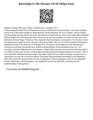 Knowledge Is The Measure Of All Things Essay
Matthew Smith; Phil 125w; Paper 4: Skepticism; 2 October 2015
Is Knowledge Possible? First, Theaetetus arrived at a definition that knowledge is the skills, abilities,
and activities that allow people to understand the whole discipline (6). For example, a house builder
has knowledge because he has the skills and abilities to build a house. This is not a plausible definition
of knowledge. This definition describes what one may have knowledge of. It does not give the exact
definition of knowledge. Theaetetus then explained that knowledge is perception (13). In other words,
the experiences people have are what give them knowledge. This is very closely related to Protagoras
definition of man is the measure of all things (14). Theaetetus and Protagoras both claimed man
evaluates everything, but people have different interpretations of the perceptions they see. For
example, someone might perceive an animal as a duck while someone else perceives that same object
as a rabbit. In this case, no one is wrong about the object because both perceptions are correct. This is
not a plausible definition for knowledge. One object cannot be two different things; it needs to have
consistency in order for it to be one object. Theaetetus then described knowledge as true judgment
(60). This cannot be because there are a lot of judgments. Whose judgment is the correct judgment?
Finally, Theaetetus said knowledge is true judgment with an account (80). Accounts are the
understanding of arrangement
... Get more on HelpWriting.net ...
 