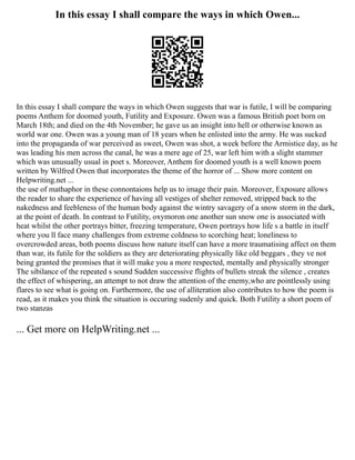 In this essay I shall compare the ways in which Owen...
In this essay I shall compare the ways in which Owen suggests that war is futile, I will be comparing
poems Anthem for doomed youth, Futility and Exposure. Owen was a famous British poet born on
March 18th; and died on the 4th November; he gave us an insight into hell or otherwise known as
world war one. Owen was a young man of 18 years when he enlisted into the army. He was sucked
into the propaganda of war perceived as sweet, Owen was shot, a week before the Armistice day, as he
was leading his men across the canal, he was a mere age of 25, war left him with a slight stammer
which was unusually usual in poet s. Moreover, Anthem for doomed youth is a well known poem
written by Wilfred Owen that incorporates the theme of the horror of ... Show more content on
Helpwriting.net ...
the use of mathaphor in these connontaions help us to image their pain. Moreover, Exposure allows
the reader to share the experience of having all vestiges of shelter removed, stripped back to the
nakedness and feebleness of the human body against the wintry savagery of a snow storm in the dark,
at the point of death. In contrast to Futility, oxymoron one another sun snow one is associated with
heat whilst the other portrays bitter, freezing temperature, Owen portrays how life s a battle in itself
where you ll face many challenges from extreme coldness to scorching heat; loneliness to
overcrowded areas, both poems discuss how nature itself can have a more traumatising affect on them
than war, its futile for the soldiers as they are deteriorating physically like old beggars , they ve not
being granted the promises that it will make you a more respected, mentally and physically stronger
The sibilance of the repeated s sound Sudden successive flights of bullets streak the silence , creates
the effect of whispering, an attempt to not draw the attention of the enemy,who are pointlessly using
flares to see what is going on. Furthermore, the use of alliteration also contributes to how the poem is
read, as it makes you think the situation is occuring sudenly and quick. Both Futility a short poem of
two stanzas
... Get more on HelpWriting.net ...
 