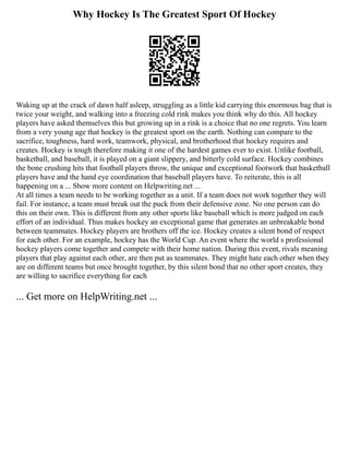 Why Hockey Is The Greatest Sport Of Hockey
Waking up at the crack of dawn half asleep, struggling as a little kid carrying this enormous bag that is
twice your weight, and walking into a freezing cold rink makes you think why do this. All hockey
players have asked themselves this but growing up in a rink is a choice that no one regrets. You learn
from a very young age that hockey is the greatest sport on the earth. Nothing can compare to the
sacrifice, toughness, hard work, teamwork, physical, and brotherhood that hockey requires and
creates. Hockey is tough therefore making it one of the hardest games ever to exist. Unlike football,
basketball, and baseball, it is played on a giant slippery, and bitterly cold surface. Hockey combines
the bone crushing hits that football players throw, the unique and exceptional footwork that basketball
players have and the hand eye coordination that baseball players have. To reiterate, this is all
happening on a ... Show more content on Helpwriting.net ...
At all times a team needs to be working together as a unit. If a team does not work together they will
fail. For instance, a team must break out the puck from their defensive zone. No one person can do
this on their own. This is different from any other sports like baseball which is more judged on each
effort of an individual. Thus makes hockey an exceptional game that generates an unbreakable bond
between teammates. Hockey players are brothers off the ice. Hockey creates a silent bond of respect
for each other. For an example, hockey has the World Cup. An event where the world s professional
hockey players come together and compete with their home nation. During this event, rivals meaning
players that play against each other, are then put as teammates. They might hate each other when they
are on different teams but once brought together, by this silent bond that no other sport creates, they
are willing to sacrifice everything for each
... Get more on HelpWriting.net ...
 