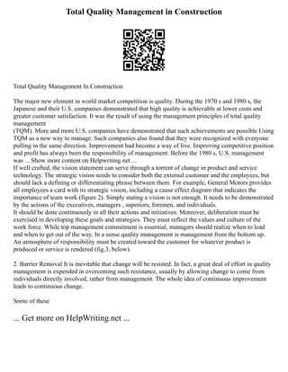 Total Quality Management in Construction
Total Quality Management In Construction
The major new element in world market competition is quality. During the 1970 s and 1980 s, the
Japanese and their U.S. companies demonstrated that high quality is achievable at lower costs and
greater customer satisfaction. It was the result of using the management principles of total quality
management
(TQM). More and more U.S. companies have demonstrated that such achievements are possible Using
TQM as a new way to manage. Such companies also found that they were recognized with everyone
pulling in the same direction. Improvement had become a way of live. Improving competitive position
and profit has always been the responsibility of management. Before the 1980 s, U.S. management
was ... Show more content on Helpwriting.net ...
If well crafted, the vision statement can serve through a torrent of change in product and service
technology. The strategic vision needs to consider both the external customer and the employees, but
should lack a defining or differentiating phrase between them. For example, General Motors provides
all employees a card with its strategic vision, including a cause effect diagram that indicates the
importance of team work (figure 2). Simply stating a vision is not enough. It needs to be demonstrated
by the actions of the executives, managers , superiors, foremen, and individuals.
It should be done continuously in all their actions and initiatives. Moreover, deliberation must be
exercised in developing these goals and strategies. They must reflect the values and culture of the
work force. While top management commitment is essential, managers should realize when to lead
and when to get out of the way. In a sense quality management is management from the bottom up.
An atmosphere of responsibility must be created toward the customer for whatever product is
produced or service is rendered (fig.3, below).
2. Barrier Removal It is inevitable that change will be resisted. In fact, a great deal of effort in quality
management is expended in overcoming such resistance, usually by allowing change to come from
individuals directly involved, rather from management. The whole idea of continuous improvement
leads to continuous change.
Some of these
... Get more on HelpWriting.net ...
 