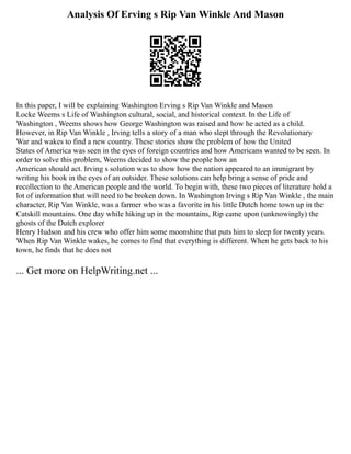 Analysis Of Erving s Rip Van Winkle And Mason
In this paper, I will be explaining Washington Erving s Rip Van Winkle and Mason
Locke Weems s Life of Washington cultural, social, and historical context. In the Life of
Washington , Weems shows how George Washington was raised and how he acted as a child.
However, in Rip Van Winkle , Irving tells a story of a man who slept through the Revolutionary
War and wakes to find a new country. These stories show the problem of how the United
States of America was seen in the eyes of foreign countries and how Americans wanted to be seen. In
order to solve this problem, Weems decided to show the people how an
American should act. Irving s solution was to show how the nation appeared to an immigrant by
writing his book in the eyes of an outsider. These solutions can help bring a sense of pride and
recollection to the American people and the world. To begin with, these two pieces of literature hold a
lot of information that will need to be broken down. In Washington Irving s Rip Van Winkle , the main
character, Rip Van Winkle, was a farmer who was a favorite in his little Dutch home town up in the
Catskill mountains. One day while hiking up in the mountains, Rip came upon (unknowingly) the
ghosts of the Dutch explorer
Henry Hudson and his crew who offer him some moonshine that puts him to sleep for twenty years.
When Rip Van Winkle wakes, he comes to find that everything is different. When he gets back to his
town, he finds that he does not
... Get more on HelpWriting.net ...
 