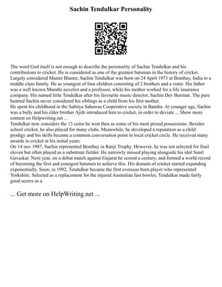 Sachin Tendulkar Personality
The word God itself is not enough to describe the personality of Sachin Tendulkar and his
contributions to cricket. He is considered as one of the greatest batsman in the history of cricket.
Largely considered Master Blaster, Sachin Tendulkar was born on 24 April 1973 at Bombay, India to a
middle class family. He as youngest of four children consisting of 2 brothers and a sister. His father
was a well known Marathi novelist and a professor, while his mother worked for a life insurance
company. His named little Tendulkar after his favourite music director, Sachin Dev Burman. The pure
hearted Sachin never considered his siblings as a child from his first mother.
He spent his childhood in the Sahitya Sahawas Cooperative society in Bandra. At younger age, Sachin
was a bully and his elder brother Ajith introduced him to cricket, in order to deviate ... Show more
content on Helpwriting.net ...
Tendulkar now considers the 13 coins he won then as some of his most prized possessions. Besides
school cricket, he also played for many clubs. Meanwhile, he developed a reputation as a child
prodigy and his skills became a common conversation point in local cricket circle. He received many
awards in cricket at his initial years.
On 14 nov 1987, Sachin represented Bombay in Ranji Trophy. However, he was not selected for final
eleven but often played as a substitute fielder. He narrowly missed playing alongside his idol Sunil
Gavaskar. Next year, on a debut match against Gujarat he scored a century, and formed a world record
of becoming the first and youngest batsmen to achieve this. His domain of cricket started expanding
exponentially. Soon, in 1992, Tendulkar became the first overseas born player who represented
Yorkshire. Selected as a replacement for the injured Australian fast bowler, Tendulkar made fairly
good scores as a
... Get more on HelpWriting.net ...
 