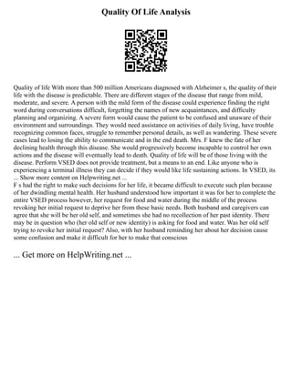 Quality Of Life Analysis
Quality of life With more than 500 million Americans diagnosed with Alzheimer s, the quality of their
life with the disease is predictable. There are different stages of the disease that range from mild,
moderate, and severe. A person with the mild form of the disease could experience finding the right
word during conversations difficult, forgetting the names of new acquaintances, and difficulty
planning and organizing. A severe form would cause the patient to be confused and unaware of their
environment and surroundings. They would need assistance on activities of daily living, have trouble
recognizing common faces, struggle to remember personal details, as well as wandering. These severe
cases lead to losing the ability to communicate and in the end death. Mrs. F knew the fate of her
declining health through this disease. She would progressively become incapable to control her own
actions and the disease will eventually lead to death. Quality of life will be of those living with the
disease. Perform VSED does not provide treatment, but a means to an end. Like anyone who is
experiencing a terminal illness they can decide if they would like life sustaining actions. In VSED, its
... Show more content on Helpwriting.net ...
F s had the right to make such decisions for her life, it became difficult to execute such plan because
of her dwindling mental health. Her husband understood how important it was for her to complete the
entire VSED process however, her request for food and water during the middle of the process
revoking her initial request to deprive her from these basic needs. Both husband and caregivers can
agree that she will be her old self, and sometimes she had no recollection of her past identity. There
may be in question who (her old self or new identity) is asking for food and water. Was her old self
trying to revoke her initial request? Also, with her husband reminding her about her decision cause
some confusion and make it difficult for her to make that conscious
... Get more on HelpWriting.net ...
 
