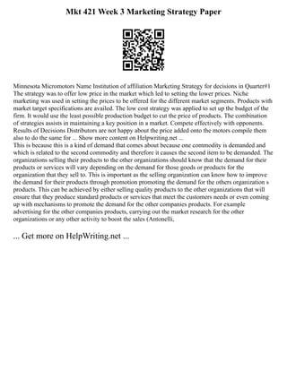 Mkt 421 Week 3 Marketing Strategy Paper
Minnesota Micromotors Name Institution of affiliation Marketing Strategy for decisions in Quarter#1
The strategy was to offer low price in the market which led to setting the lower prices. Niche
marketing was used in setting the prices to be offered for the different market segments. Products with
market target specifications are availed. The low cost strategy was applied to set up the budget of the
firm. It would use the least possible production budget to cut the price of products. The combination
of strategies assists in maintaining a key position in a market. Compete effectively with opponents.
Results of Decisions Distributors are not happy about the price added onto the motors compile them
also to do the same for ... Show more content on Helpwriting.net ...
This is because this is a kind of demand that comes about because one commodity is demanded and
which is related to the second commodity and therefore it causes the second item to be demanded. The
organizations selling their products to the other organizations should know that the demand for their
products or services will vary depending on the demand for those goods or products for the
organization that they sell to. This is important as the selling organization can know how to improve
the demand for their products through promotion promoting the demand for the others organization s
products. This can be achieved by either selling quality products to the other organizations that will
ensure that they produce standard products or services that meet the customers needs or even coming
up with mechanisms to promote the demand for the other companies products. For example
advertising for the other companies products, carrying out the market research for the other
organizations or any other activity to boost the sales (Antonelli,
... Get more on HelpWriting.net ...
 