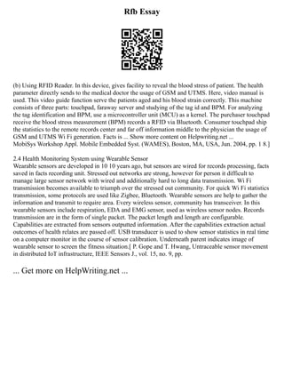 Rfb Essay
(b) Using RFID Reader. In this device, gives facility to reveal the blood stress of patient. The health
parameter directly sends to the medical doctor the usage of GSM and UTMS. Here, video manual is
used. This video guide function serve the patients aged and his blood strain correctly. This machine
consists of three parts: touchpad, faraway server and studying of the tag id and BPM. For analyzing
the tag identification and BPM, use a microcontroller unit (MCU) as a kernel. The purchaser touchpad
receive the blood stress measurement (BPM) records a RFID via Bluetooth. Consumer touchpad ship
the statistics to the remote records center and far off information middle to the physician the usage of
GSM and UTMS Wi Fi generation. Facts is ... Show more content on Helpwriting.net ...
MobiSys Workshop Appl. Mobile Embedded Syst. (WAMES), Boston, MA, USA, Jun. 2004, pp. 1 8.]
2.4 Health Monitoring System using Wearable Sensor
Wearable sensors are developed in 10 10 years ago, but sensors are wired for records processing, facts
saved in facts recording unit. Stressed out networks are strong, however for person it difficult to
manage large sensor network with wired and additionally hard to long data transmission. Wi Fi
transmission becomes available to triumph over the stressed out community. For quick Wi Fi statistics
transmission, some protocols are used like Zigbee, Bluetooth. Wearable sensors are help to gather the
information and transmit to require area. Every wireless sensor, community has transceiver. In this
wearable sensors include respiration, EDA and EMG sensor, used as wireless sensor nodes. Records
transmission are in the form of single packet. The packet length and length are configurable.
Capabilities are extracted from sensors outputted information. After the capabilities extraction actual
outcomes of health relates are passed off. USB transducer is used to show sensor statistics in real time
on a computer monitor in the course of sensor calibration. Underneath parent indicates image of
wearable sensor to screen the fitness situation.[ P. Gope and T. Hwang, Untraceable sensor movement
in distributed IoT infrastructure, IEEE Sensors J., vol. 15, no. 9, pp.
... Get more on HelpWriting.net ...
 