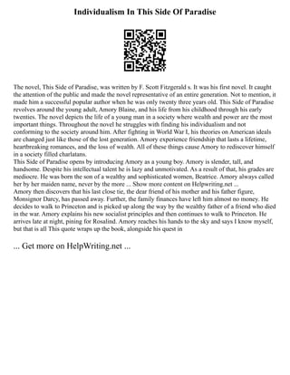Individualism In This Side Of Paradise
The novel, This Side of Paradise, was written by F. Scott Fitzgerald s. It was his first novel. It caught
the attention of the public and made the novel representative of an entire generation. Not to mention, it
made him a successful popular author when he was only twenty three years old. This Side of Paradise
revolves around the young adult, Amory Blaine, and his life from his childhood through his early
twenties. The novel depicts the life of a young man in a society where wealth and power are the most
important things. Throughout the novel he struggles with finding his individualism and not
conforming to the society around him. After fighting in World War I, his theories on American ideals
are changed just like those of the lost generation. Amory experience friendship that lasts a lifetime,
heartbreaking romances, and the loss of wealth. All of these things cause Amory to rediscover himself
in a society filled charlatans.
This Side of Paradise opens by introducing Amory as a young boy. Amory is slender, tall, and
handsome. Despite his intellectual talent he is lazy and unmotivated. As a result of that, his grades are
mediocre. He was born the son of a wealthy and sophisticated women, Beatrice. Amory always called
her by her maiden name, never by the more ... Show more content on Helpwriting.net ...
Amory then discovers that his last close tie, the dear friend of his mother and his father figure,
Monsignor Darcy, has passed away. Further, the family finances have left him almost no money. He
decides to walk to Princeton and is picked up along the way by the wealthy father of a friend who died
in the war. Amory explains his new socialist principles and then continues to walk to Princeton. He
arrives late at night, pining for Rosalind. Amory reaches his hands to the sky and says I know myself,
but that is all This quote wraps up the book, alongside his quest in
... Get more on HelpWriting.net ...
 