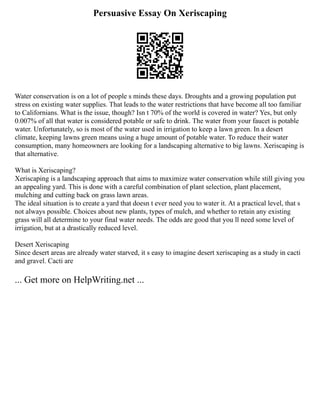 Persuasive Essay On Xeriscaping
Water conservation is on a lot of people s minds these days. Droughts and a growing population put
stress on existing water supplies. That leads to the water restrictions that have become all too familiar
to Californians. What is the issue, though? Isn t 70% of the world is covered in water? Yes, but only
0.007% of all that water is considered potable or safe to drink. The water from your faucet is potable
water. Unfortunately, so is most of the water used in irrigation to keep a lawn green. In a desert
climate, keeping lawns green means using a huge amount of potable water. To reduce their water
consumption, many homeowners are looking for a landscaping alternative to big lawns. Xeriscaping is
that alternative.
What is Xeriscaping?
Xeriscaping is a landscaping approach that aims to maximize water conservation while still giving you
an appealing yard. This is done with a careful combination of plant selection, plant placement,
mulching and cutting back on grass lawn areas.
The ideal situation is to create a yard that doesn t ever need you to water it. At a practical level, that s
not always possible. Choices about new plants, types of mulch, and whether to retain any existing
grass will all determine to your final water needs. The odds are good that you ll need some level of
irrigation, but at a drastically reduced level.
Desert Xeriscaping
Since desert areas are already water starved, it s easy to imagine desert xeriscaping as a study in cacti
and gravel. Cacti are
... Get more on HelpWriting.net ...
 