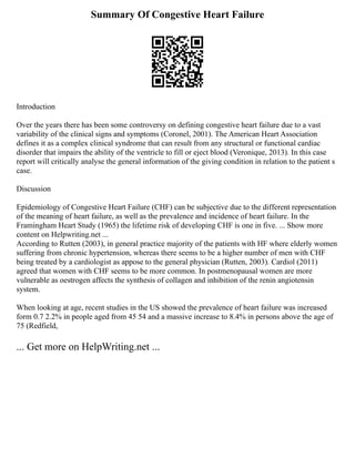 Summary Of Congestive Heart Failure
Introduction
Over the years there has been some controversy on defining congestive heart failure due to a vast
variability of the clinical signs and symptoms (Coronel, 2001). The American Heart Association
defines it as a complex clinical syndrome that can result from any structural or functional cardiac
disorder that impairs the ability of the ventricle to fill or eject blood (Veronique, 2013). In this case
report will critically analyse the general information of the giving condition in relation to the patient s
case.
Discussion
Epidemiology of Congestive Heart Failure (CHF) can be subjective due to the different representation
of the meaning of heart failure, as well as the prevalence and incidence of heart failure. In the
Framingham Heart Study (1965) the lifetime risk of developing CHF is one in five. ... Show more
content on Helpwriting.net ...
According to Rutten (2003), in general practice majority of the patients with HF where elderly women
suffering from chronic hypertension, whereas there seems to be a higher number of men with CHF
being treated by a cardiologist as appose to the general physician (Rutten, 2003). Cardiol (2011)
agreed that women with CHF seems to be more common. In postmenopausal women are more
vulnerable as oestrogen affects the synthesis of collagen and inhibition of the renin angiotensin
system.
When looking at age, recent studies in the US showed the prevalence of heart failure was increased
form 0.7 2.2% in people aged from 45 54 and a massive increase to 8.4% in persons above the age of
75 (Redfield,
... Get more on HelpWriting.net ...
 