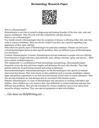 Dermatology Research Paper
Who is a Dermatologist?
Dermatologist is one who is trained in diagnosing and treating disorders of the skin, hair, nails and
mucous membranes. They all work with skin irregularities and skin diseases.
When to see a Dermatologist?
You should consult a Dermatologist when the symptoms of disease is affecting either skin, nail, hair,
scalp or mucous membrane. They can also be visited if you have any concerns regarding your
appearance of skin, nails, and hair.
Infact there are specific types of Dermatologist for particular conditions. Patients are advised to
consult dermatologists based on their specific problems. Here are different types of Dermatologists
you must know:
Cosmetic Dermatologists: Cosmetic Dermatologists provide treatments to people who are suffering
from bacterial or fungal infections, unwanted hair, acne, allergic reactions, aging, and uneven ... Show
more content on Helpwriting.net ...
This subspecialty is a combination of both dermatology and pathology. Dermatopathologists
frequently review the skin and tissue samples and determine the exact skin disorder. They help
patients indirectly by performing research and testing in laboratory.
Immunodermatologists: Immunodermatologists are the Dermatologists who specify in immune
intervened skin disease. They look closely to skin conditions such as eczema, pemphigus vulgaris,
lupus and perform experiments to see how skin and immune system react to certain substances. They
also develop treatments for skin diseases that are associated with immune system.
Pediatric Dermatologists: Is a type of Dermatologist who specializes in working with babies and
children. Since children are very sensitive they react differently to certain treatments and may face
different skin problems. They provide treatment for various conditions such as acne and eczema
caused by allergic reactions. They uses special equipments to deal with children
... Get more on HelpWriting.net ...
 