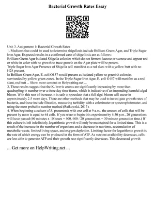 Bacterial Growth Rates Essay
Unit 3. Assignment 1: Bacterial Growth Rates
1. Mediums that could be used to determine shigellosis include Btilliant Green Agar, and Triple Sugar
Iron Agar. Expected results in a confirmed case of shigellosis are as follows:
Brilliant Green Agar Isolated Shigella colonies which do not ferment lactose or sucrose and appear red
or white in color with no growth to trace growth on the Agar plate will be present.
Triple Sugar Iron Agar Presence of Shigella will manifest as a red slant with a yellow butt with no
H2S present.
In Brilliant Green Agar, E. coli O157 would present as isolated yellow to greenish colonies
surrounded by yellow green zones. In the Triple Sugar Iron Agar, E. coli O157 will manifest as a red
slant, red butt ... Show more content on Helpwriting.net ...
3. These results suggest that the K. brevis counts are significantly increasing by more than
quadrupling in number over a three day time frame, which is indicative of an impending harmful algal
bloom. With this rate of increase, it is safe to speculate that a full algal bloom will occur in
approximately 2.5 more days. There are other methods that may be used to investigate growth rates of
bacteria, and these include filtration, measuring turbidity with a colorimeter or spectrophotometer, and
using the most probable number method (Reikowski, 2013).
4. When beginning a culture of S. pneumonia with one cell at 9 a.m., the amount of cells that will be
present by noon is equal to 64 cells. If you were to begin this experiment by 6:30 p.m., 20 generations
will have passed (60 minutes x 10 hours = 600. 600 / 20 generations = 30 minute generation time.) If
this culture is left indefinitely, logarithmic growth will only be maintained for a limited time. This is a
result of the increase in the number of organisms and a decrease in nutrients, accumulation of
metabolic waste, limited living space, and oxygen depletion. Limiting factor for logarithmic growth is
the rate of which energy can be produced in the form of ATP. As nutrient availability decreases, cells
are less able to generate ATP and their growth rate significantly decreases. This decreased growth
... Get more on HelpWriting.net ...
 