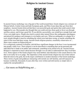 Religion In Ancient Greece
In ancient Greece mythology was a big part of the world around them. Greek religion was a mixture of
Minoan beliefs, Central Asian and Indo Europeans gods, and West Asian ideas they got from their
neighbors. Ancient Greeks believed that there were powerful gods and spirits that could control what
happened to you. Most people also thought that you could convince those gods to favor you through
sacrifice, prayer, and living a good life. If you did this successfully, you would have enough food, and
if not, you might starve. People also tried to control other natural forces like earthquakes and plagues,
and prayed for guidance and strategies to win battles and wars. When an earthquake or a plague hit a
town, people thought it must be something the whole town had done wrong, or maybe something the
rulers of the town had done wrong. Ancient Greek religious practice, essentially conservative in ...
Show more content on Helpwriting.net ...
It is a religiously centered civilization, and did have significant changes in the how it was incorporated
into people s daily lives. Their religion is can be described as something that can be personal and
individual but is made to be public and communal, something to be joined in by all. Ancient Greece
Religion is important to know about because through it we are able to understand how they lived their
lives. Some aspects of the Greek religion may seem barbaric and ridiculous to the casual observer, but
that is not really for us to judge. The importance of the ancient Greek religion lies not in their almost
blind devotion to the gods, but in the major contribution to modern literature of the Greek mythology.
These stories of gods and goddesses interacting with mortals are still familiar, and still enjoyed, by
humans worldwide, thousands of years after they were written and told merely as simple tales to
explain the unexplainable in
... Get more on HelpWriting.net ...
 