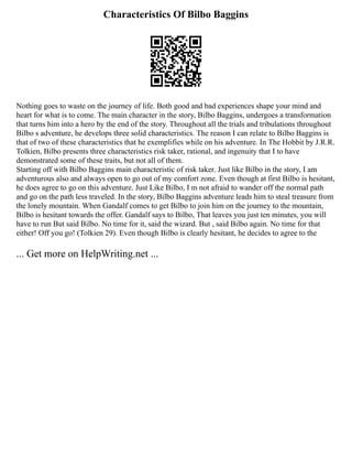 Characteristics Of Bilbo Baggins
Nothing goes to waste on the journey of life. Both good and bad experiences shape your mind and
heart for what is to come. The main character in the story, Bilbo Baggins, undergoes a transformation
that turns him into a hero by the end of the story. Throughout all the trials and tribulations throughout
Bilbo s adventure, he develops three solid characteristics. The reason I can relate to Bilbo Baggins is
that of two of these characteristics that he exemplifies while on his adventure. In The Hobbit by J.R.R.
Tolkien, Bilbo presents three characteristics risk taker, rational, and ingenuity that I to have
demonstrated some of these traits, but not all of them.
Starting off with Bilbo Baggins main characteristic of risk taker. Just like Bilbo in the story, I am
adventurous also and always open to go out of my comfort zone. Even though at first Bilbo is hesitant,
he does agree to go on this adventure. Just Like Bilbo, I m not afraid to wander off the normal path
and go on the path less traveled. In the story, Bilbo Baggins adventure leads him to steal treasure from
the lonely mountain. When Gandalf comes to get Bilbo to join him on the journey to the mountain,
Bilbo is hesitant towards the offer. Gandalf says to Bilbo, That leaves you just ten minutes, you will
have to run But said Bilbo. No time for it, said the wizard. But , said Bilbo again. No time for that
either! Off you go! (Tolkien 29). Even though Bilbo is clearly hesitant, he decides to agree to the
... Get more on HelpWriting.net ...
 