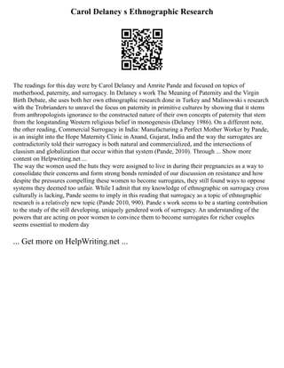 Carol Delaney s Ethnographic Research
The readings for this day were by Carol Delaney and Amrite Pande and focused on topics of
motherhood, paternity, and surrogacy. In Delaney s work The Meaning of Paternity and the Virgin
Birth Debate, she uses both her own ethnographic research done in Turkey and Malinowski s research
with the Trobrianders to unravel the focus on paternity in primitive cultures by showing that it stems
from anthropologists ignorance to the constructed nature of their own concepts of paternity that stem
from the longstanding Western religious belief in monogenesis (Delaney 1986). On a different note,
the other reading, Commercial Surrogacy in India: Manufacturing a Perfect Mother Worker by Pande,
is an insight into the Hope Maternity Clinic in Anand, Gujarat, India and the way the surrogates are
contradictorily told their surrogacy is both natural and commercialized, and the intersections of
classism and globalization that occur within that system (Pande, 2010). Through ... Show more
content on Helpwriting.net ...
The way the women used the huts they were assigned to live in during their pregnancies as a way to
consolidate their concerns and form strong bonds reminded of our discussion on resistance and how
despite the pressures compelling these women to become surrogates, they still found ways to oppose
systems they deemed too unfair. While I admit that my knowledge of ethnographic on surrogacy cross
culturally is lacking, Pande seems to imply in this reading that surrogacy as a topic of ethnographic
research is a relatively new topic (Pande 2010, 990). Pande s work seems to be a starting contribution
to the study of the still developing, uniquely gendered work of surrogacy. An understanding of the
powers that are acting on poor women to convince them to become surrogates for richer couples
seems essential to modern day
... Get more on HelpWriting.net ...
 