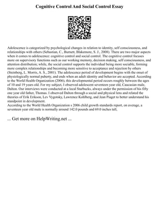 Cognitive Control And Social Control Essay
Adolescence is categorized by psychological changes in relation to identity, self consciousness, and
relationships with others (Sebastian, C., Burnett, Blakemore, S. J., 2008). There are two major aspects
when it comes to adolescence: cognitive control and social control. The cognitive control focuses
more on supervisory functions such as our working memory, decision making, self consciousness, and
attention distribution; while, the social control supports the individual being more sociable, forming
more complex relationships and becoming more sensitive to acceptance and rejection by others
(Steinberg, L. Morris, A. S., 2001). The adolescence period of development begins with the onset of
physiologically normal puberty, and ends when an adult identity and behavior are accepted. According
to the World Health Organization (2006), this developmental period occurs roughly between the ages
of 10 and 19 years old. For my subject, I observed adolescent seventeen year old, Caucasian male,
Dalton. Our interviews were conducted at a local Starbucks, always under the permission of his fifty
one year old father, Thomas. I observed Dalton through a social and physical lens and related the
theories of Erik Erikson, Lev Vygotsky, Lawrence Kohlberg, and Jean Piaget to better understand his
standpoint in development.
According to the World Health Organization s 2006 child growth standards report, on average, a
seventeen year old male is normally around 142.0 pounds and 69.0 inches tall,
... Get more on HelpWriting.net ...
 