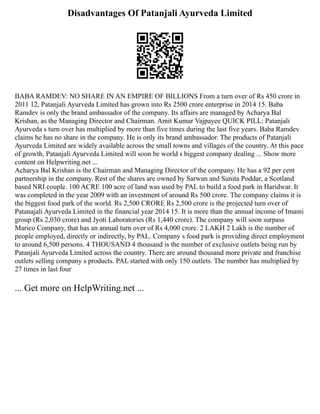 Disadvantages Of Patanjali Ayurveda Limited
BABA RAMDEV: NO SHARE IN AN EMPIRE OF BILLIONS From a turn over of Rs 450 crore in
2011 12, Patanjali Ayurveda Limited has grown into Rs 2500 crore enterprise in 2014 15. Baba
Ramdev is only the brand ambassador of the company. Its affairs are managed by Acharya Bal
Krishan, as the Managing Director and Chairman. Amit Kumar Vajpayee QUICK PILL: Patanjali
Ayurveda s turn over has multiplied by more than five times during the last five years. Baba Ramdev
claims he has no share in the company. He is only its brand ambassador. The products of Patanjali
Ayurveda Limited are widely available across the small towns and villages of the country. At this pace
of growth, Patanjali Ayurveda Limited will soon be world s biggest company dealing ... Show more
content on Helpwriting.net ...
Acharya Bal Krishan is the Chairman and Managing Director of the company. He has a 92 per cent
partnership in the company. Rest of the shares are owned by Sarwan and Sunita Poddar, a Scotland
based NRI couple. 100 ACRE 100 acre of land was used by PAL to build a food park in Haridwar. It
was completed in the year 2009 with an investment of around Rs 500 crore. The company claims it is
the biggest food park of the world. Rs 2,500 CRORE Rs 2,500 crore is the projected turn over of
Patanajali Ayurveda Limited in the financial year 2014 15. It is more than the annual income of Imami
group (Rs 2,030 crore) and Jyoti Laboratories (Rs 1,440 crore). The company will soon surpass
Marico Company, that has an annual turn over of Rs 4,000 crore. 2 LAKH 2 Lakh is the number of
people employed, directly or indirectly, by PAL. Company s food park is providing direct employment
to around 6,500 persons. 4 THOUSAND 4 thousand is the number of exclusive outlets being run by
Patanjali Ayurveda Limited across the country. There are around thousand more private and franchise
outlets selling company s products. PAL started with only 150 outlets. The number has multiplied by
27 times in last four
... Get more on HelpWriting.net ...
 