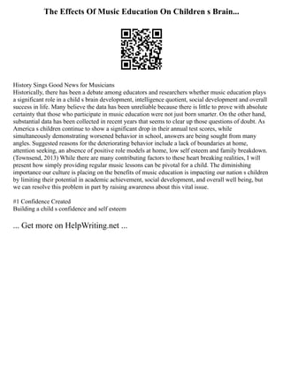 The Effects Of Music Education On Children s Brain...
History Sings Good News for Musicians
Historically, there has been a debate among educators and researchers whether music education plays
a significant role in a child s brain development, intelligence quotient, social development and overall
success in life. Many believe the data has been unreliable because there is little to prove with absolute
certainty that those who participate in music education were not just born smarter. On the other hand,
substantial data has been collected in recent years that seems to clear up those questions of doubt. As
America s children continue to show a significant drop in their annual test scores, while
simultaneously demonstrating worsened behavior in school, answers are being sought from many
angles. Suggested reasons for the deteriorating behavior include a lack of boundaries at home,
attention seeking, an absence of positive role models at home, low self esteem and family breakdown.
(Townsend, 2013) While there are many contributing factors to these heart breaking realities, I will
present how simply providing regular music lessons can be pivotal for a child. The diminishing
importance our culture is placing on the benefits of music education is impacting our nation s children
by limiting their potential in academic achievement, social development, and overall well being, but
we can resolve this problem in part by raising awareness about this vital issue.
#1 Confidence Created
Building a child s confidence and self esteem
... Get more on HelpWriting.net ...
 