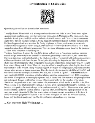Diversification In Chameleons
Quantifying diversification dynamics in Chameleons
The objective of this research is to investigate diversification rate shifts to see if there was a higher
speciation rate in chameleons once they dispersed from Africa to Madagascar. My phylogenetic tree
was built from 6 genes, multiple nuclear and mitochondrial markers and 174 taxa, it represents over
eighty three percent chameleon species. Using three different reconstruction methods, Bayesian and
likelihood approaches it was seen that the family originated in Africa, with two separate oceanic
dispersals to Madagascar. I will be using BAMM software to test diversification rates to see if there
was colonization from Africa to Madagascar. There are three Malagasy genera found on the phylogeny
... Show more content on Helpwriting.net ...
The table from figure 1, shows the rate shifts from a scale of zero to five, strong evidence suggests
there is a high probability in the rate shift at model one, producing a result of 48%, this shows that
there is a significant shift in the branch of the phylogenetic tree. The second table in figure2, compares
different shifts of models from the post file and prior file using the Bayes factor. The table shows a
slight support for model one when compared to model zero since it has a Bayes factor of 2.35. (Might
have mixed this up, ask dr blair). When checking the effective sampling size of the log likelihood and
the number of shifts present, strong evidence suggest, the higher the sampling size, the more confident
we are when working with our parameters. The effective size for the number of shifts is 2326.543 and
the effective size for the log likelihood is 2605.621, this is shown in figure 4. The BAMM analyses
were run for 20,000000 generations with four chains, sampling a sequence of every 4000 generations
and a burn of ten percent. From the phylogenetic tree, it can be seen that there was a higher speciation
rate in the past, this can be identified because of the warmer color on the branches of the clade.
Speciation rate gets lower as we come closer to the present time, which results in a colder color, blue.
When looking at the phylogenetic tree above, it shows a great significance for adaptive radiation. This
is where one species, due to the change in the environment quickly evolve, this occurs when a species
is dislocated to a different location and has to quickly adapt. From the tree, rapid speciation can be
seen on a branch closest to 90 Myr, but as speciation continues towards present time, it declines. It
could be the new geographical location is not the same ecological set up as the previous location,
hence only the fittest species survive. The diversification rate declines over time due
... Get more on HelpWriting.net ...
 