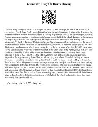 Persuasive Essay On Drunk Driving
Drunk driving. Everyone knows how dangerous it can be. The message, Do not drink and drive, is
everywhere. People have finally started to realize how incredibly perilous driving while drunk can be,
and the number of alcohol related accidents is starting to plummet. *** Do not celebrate yet, however.
Another dangerous pastime is beginning to influence people behind the wheel. Texting. In fact, people
are beginning to believe that texting while driving is even more precarious than driving while
intoxicated. ** Really? Texting? Unfortunately, yes. Statistics on accidents and studies on the slowed
reaction times of behind the wheel texters seem quite conclusive. In addition, people just do not take
this issue seriously enough, which has a great effect on the occurrence of texting. In 2002, there were
12,405 deaths caused by driving while intoxicated. Nine years later, there were 9,296, a full 25% less.
Accidents caused by driving while distracted, however, has risen over 22%, going from 2,600
fatalities in 2002 to 3,331 in 2011. ...the NHTSA reports that texting while driving is currently
responsible for approximately 1.6 million accidents every year about 25% of all driving accidents.
When one looks at these numbers, it is quite difficult to ... Show more content on Helpwriting.net ...
The Car and Driver Magazine conducted an experiment to discover just how hazardous drunk driving
was compared to distracted driving. The results were shocking. The cars used in the test were rigged
with a red light to tell the drivers to hit the brake, and the reaction times were recorded. Sober drivers
took an average of 0.54 seconds to brake. Drivers with a blood alcohol content of 0.8, the legal limit,
required an extra four feet to brake. For those sending a text, 70 extra feet were required. Another test
taken in London showed that those that texted while behind the wheel had reaction times that were
35% worse than drivers with no
... Get more on HelpWriting.net ...
 