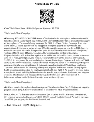 North Shore Pr Case
Ciera Trisch North Shore LIJ Health Systems September 15, 2011
Trisch: North Shore Campaign:1
Summary SITUATION ANALYSIS As one of the leaders in the marketplace, and the nation s third
largest non profit, secular health care system, North Shore LIJ Health System is efficient in taking care
of it s employees. The overwhelming success of the 2010, It s About Choices Campaign, leaves the
North ShoreLIJ Health System with the an approval rating that exceeds all expectations. The
organization will continue to pay on average 87% of the cost for employee benefits in 2011, however
the health care plans will differ from previous years. In an effort to increase the overall lifestyle and
wellness of North Shore LIJ employees, the ... Show more content on Helpwriting.net ...
Program incentives will be based on a points scale and include options like: lower rates on health care,
days off of work, earned prizes, and bonuses. The overall budget for this launch is approximately
$5,000. After one year of the program being in existence, Partnering to Empower will undergo SWOT
analysis, and improve as needed. Tactics: One month prior to the launch of the Partnering to Empower
campaign, the following should occur: 1. Informative email sent out to all North Shore employees.
This email will introduce the Partnering to Empower program, and include staticsts on why regular
health screenings are important for employees in the health care field. 2. An incentive brochure mailed
to employees homes including information on, the benefits, cost, exclusions, limitations, and program
overview. This brochure will be accessible through the North Shore LIJ website as well. 3.
Information updated on the Dedicated website: www.northshorelij.com
Trisch: North Shore Campaign:4
4. Cover story in the employee benefits magazine, Transforming Your Care 5. Nation wide incentive
program launch party. 6. Follow up email blast to all employees when program launches.
BIBLIOGRAPHY Adults Preventative Guidelines. (n.d.). UPMC Health . Retrieved September 14,
2011, from www.upmchealthplan.com/pdf/40 49%20years.pdf Guide to Clinical Preventive Services,
2010 2011. (n.d.).Agency for Healthcare Research and
... Get more on HelpWriting.net ...
 