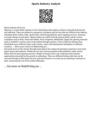 Sports Industry Analysis
Sports Industry Overview
Sporting is a multi dollar industry in the United States that employs millions of people both directly
and indirectly. There are distinctive categories of products and services that are offered in the industry,
including sports clothes, balls, sports boots, advertising platform, sport wagering services, insurance
coverage among several others. Sports clothes are sold to both the general public and by various
companies such as Nike, Puma and Adidas. Such companies additionally supply the sporting materials
such as football to various teams in the market through contracts. Firms within the industry bare
distributed across different states in the country, some with international subsidiaries in different
countries. ... Show more content on Helpwriting.net ...
Increased access to the internet through smart phones has enhanced spectators experience away from
sports arenas and stadiums. Mobile devices have become popular media platforms where sectors
follow their favorite sporting activities. People in business have also explored on the business
opportunities presented by the growth in technology. There are different betting clubs that can be
accessed through mobile phone devices and more business is to come up as technology continues to
grow, increasing the size of the market (Manyika,
... Get more on HelpWriting.net ...
 