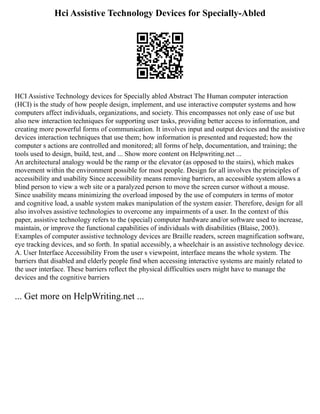 Hci Assistive Technology Devices for Specially-Abled
HCI Assistive Technology devices for Specially abled Abstract The Human computer interaction
(HCI) is the study of how people design, implement, and use interactive computer systems and how
computers affect individuals, organizations, and society. This encompasses not only ease of use but
also new interaction techniques for supporting user tasks, providing better access to information, and
creating more powerful forms of communication. It involves input and output devices and the assistive
devices interaction techniques that use them; how information is presented and requested; how the
computer s actions are controlled and monitored; all forms of help, documentation, and training; the
tools used to design, build, test, and ... Show more content on Helpwriting.net ...
An architectural analogy would be the ramp or the elevator (as opposed to the stairs), which makes
movement within the environment possible for most people. Design for all involves the principles of
accessibility and usability Since accessibility means removing barriers, an accessible system allows a
blind person to view a web site or a paralyzed person to move the screen cursor without a mouse.
Since usability means minimizing the overload imposed by the use of computers in terms of motor
and cognitive load, a usable system makes manipulation of the system easier. Therefore, design for all
also involves assistive technologies to overcome any impairments of a user. In the context of this
paper, assistive technology refers to the (special) computer hardware and/or software used to increase,
maintain, or improve the functional capabilities of individuals with disabilities (Blaise, 2003).
Examples of computer assistive technology devices are Braille readers, screen magnification software,
eye tracking devices, and so forth. In spatial accessibly, a wheelchair is an assistive technology device.
A. User Interface Accessibility From the user s viewpoint, interface means the whole system. The
barriers that disabled and elderly people find when accessing interactive systems are mainly related to
the user interface. These barriers reflect the physical difficulties users might have to manage the
devices and the cognitive barriers
... Get more on HelpWriting.net ...
 