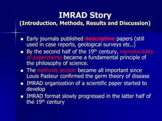 IMRAD Story
(Introduction, Methods, Results and Discussion)
 Early journals published descriptive papers (still
used in case reports, geological surveys etc..)
 By the second half of the 19th century, reproducibility
of experiments became a fundamental principle of
the philosophy of science.
 The methods section became all important since
Louis Pasteur confirmed the germ theory of disease
 IMRAD organization of a scientific paper started to
develop
 IMRAD format slowly progressed in the latter half of
the 19th century
 