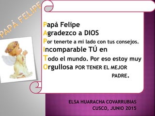ELSA HUARACHA COVARRUBIAS
CUSCO, JUNIO 2015
Papá Felipe
Agradezco a DIOS
Por tenerte a mi lado con tus consejos.
Incomparable TÚ en
Todo el mundo. Por eso estoy muy
Orgullosa POR TENER EL MEJOR
PADRE.
 