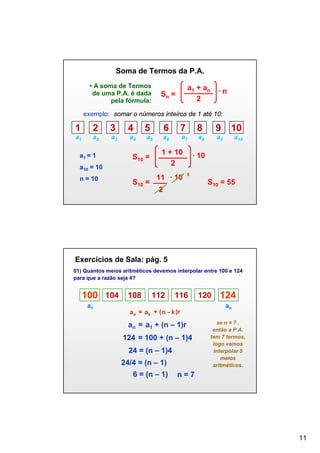 Soma de Termos da P.A.
• A soma de Termos
de uma P.A. é dada
pela fórmula:

a1 + an
2

Sn =

·n

exemplo: somar o números inteiros de 1 até 10:

1

2

3

4

5

6

7

8

9

10

a1

a2

a3

a4

a5

a6

a7

a8

a9

a10

a1 = 1

S10 =

a10 = 10
n = 10

S10 =

1 + 10
2
11 · 10

· 10
5

2

S10 = 55

Exercícios de Sala: pág. 5
01) Quantos meios aritméticos devemos interpolar entre 100 e 124
para que a razão seja 4?

100 104 108
a1

112

116

an = ak + ( n - k )r

an = a1 + (n – 1)r
124 = 100 + (n – 1)4
24 = (n – 1)4
24/4 = (n – 1)
6 = (n – 1)

120

124
an

se n = 7 ,
então a P.A.
tem 7 termos,
logo vamos
interpolar 5
meios
aritméticos.

n=7

11

 