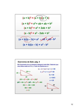 (a + b)2 = (a + b)(a + b)
(a + b)2 = a2 + ab + ab + b2
(a + b)2 = a2 + 2ab + b2
(a - b)2 = a2 - 2ab + b2
(a + b)(a – b) = a2 – ab + ab - b2
(a + b)(a – b) = a2 - b2

Exercícios de Sala: pág. 5
02) O perímetro de um triângulo retângulo mede 60m. Sabendo que
seus lados estão em P.A., o valor da hipotenusa, é:

(x – r) + (x) + (x + r) = 60
20 + r

20 – r

x – r + x + x + r = 60
3x = 60

20
(20 +

r)2

400 + 40r +

x = 60/3

= (20 – r)2 + (20)2
r2

= 400 – 40r +

40r = – 40r + 400

r2

x = 20
+ 400
25

15

80r = 400
r=5

20

12

 