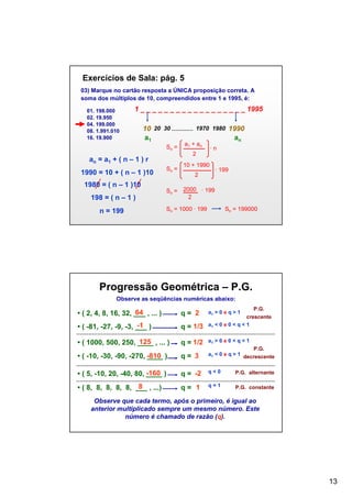 Exercícios de Sala: pág. 5
03) Marque no cartão resposta a ÚNICA proposição correta. A
soma dos múltiplos de 10, compreendidos entre 1 e 1995, é:
01. 198.000
02. 19.950
04. 199.000
08. 1.991.010
16. 19.900

1 _ _ _ _ _ _ _ _ _ _ _ _ _ _ _ _ _ _ 1995
10 20 30
a1
Sn =

1980 = ( n – 1 )10
198 = ( n – 1 )
n = 199

a1 + an

1990
an

·n

2

an = a1 + ( n – 1 ) r
1990 = 10 + ( n – 1 )10

1970 1980

Sn =

10 + 1990
2

· 199

Sn = 2000 · 199
2
Sn = 1000 ∙ 199

Sn = 199000

Progressão Geométrica – P.G.
Observe as seqüências numéricas abaixo:
P.G.

64
• ( 2, 4, 8, 16, 32, ___ , ... )

q= 2

-1
• ( -81, -27, -9, -3, ___ )

q = 1/3

crescente
a1 < 0 e 0 < q < 1

125
• ( 1000, 500, 250, ____ , ... )

q = 1/2

a1 > 0 e 0 < q < 1

• ( -10, -30, -90, -270, -810 )
____

q= 3

P.G.
a1 < 0 e q > 1 decrescente

• ( 5, -10, 20, -40, 80, -160 )
____

q = -2

q<0

P.G. alternante

8
• ( 8, 8, 8, 8, 8, ___ , ...)

q= 1

q=1

P.G. constante

a1 > 0 e q > 1

Observe que cada termo, após o primeiro, é igual ao
anterior multiplicado sempre um mesmo número. Este
número é chamado de razão (q).

13

 