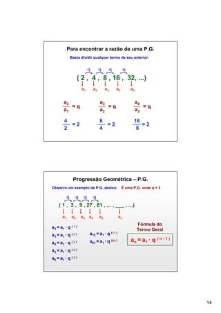 Para encontrar a razão de uma P.G.
Basta dividir qualquer termo de seu anterior:

∙q

∙q

∙q

∙q

( 2 , 4 , 8 , 16 , 32, ...)
a1

a2

a3

a4

a5

a2
=q
a1

a3
=q
a2

a4
=q
a3

4
=2
2

8
=2
4

16
=2
8

Progressão Geométrica – P.G.
Observe um exemplo de P.G. abaixo:

∙q

∙q

∙q

É uma P.G. onde q = 3

∙q

( 1 , 3 , 9 , 27 , 81 , ... , ___ , ...)
a1

a2

a3 a4

a5

a2 = a1 ∙ q ( 1 )
a3 = a1 ∙ q ( 2 )

a12 = a1 ∙ q (11 )

a4 = a1 ∙ q ( 3 )

a61 = a1 ∙ q (60 )

an
Fórmula do
Termo Geral

an = a1 ∙ q ( n - 1 )

a5 = a1 ∙ q ( 4 )
a6 = a1 ∙ q ( 5 )

14

 