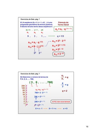 Exercícios de Sala: pág. 7

Fórmula do
Termo Geral

01) A seqüência (2x + 5, x + 1, x/2, ...) é uma
progressão geométrica de termos positivos.
O décimo terceiro termo dessa seqüência é:
2x + 5

,

x+1 ,

a1

a2

a3

9 ,

3 ,

an = a1 ∙ q ( n - 1 )

x/2

1 , ...

a13 = a1 ∙ q

q = 1/3

a13 = 32 ∙ 3-12

(12)

a13 = 32 + (-12)

a13 = 9 ∙ ( 1 )(12)
3
32

a13 = 32 - 12

3-1

a13 = 3 -10

Exercícios de Sala: pág. 7

a2
=q
a1

02) Determine o número de termos da
P.G. (3, 6, ... , 768):

( 3 , 6 , . . . , 768)
256
128
64
32
16
8
4
2
1

2
2
2
2
2
2
2
2
28

a1

a2

an

an = a1 ∙ q ( n - 1 )

6
=q
3
q=2

768 = 3 ∙ 2( n - 1 )
768 = 2( n - 1 )
3
256 = 2( n - 1 )

A P.G. tem nove termos!

28 = 2( n - 1 )
8=n-1

8+1=n

n=9

16

 