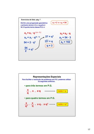 Exercícios de Sala: pág. 7
03) Em uma progressão geométrica
o primeiro termo é 2 e o quarto é
54. O quinto termo dessa P.G. é:

a1 = 2 e a4 = 54

an = a1 ∙ q ( n - 1 )
a4 = a1 ∙ q(4 - 1)
54 = 2 ∙ q3
54
= q3
2

a5 = a4 ∙ q
27 = q3

√27 = q

3

a5 = 54 ∙ 3
a5 = 162

q=3

Representações Especiais
Para facilitar a resolução de problemas em P.G. podemos utilizar
os seguintes artifícios:

• para três termos em P.G.

x , x , x∙q
q

razão = q

• para quatro termos em P.G.

x , x , x∙q , x∙q3
q
q3

razão = q2

17

 