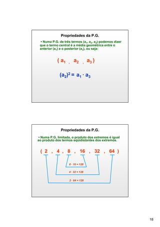 Propriedades da P.G.
• Numa P.G. de três termos (a1, a2, a3) podemos dizer
que o termo central é a média geométrica entre o
anterior (a1) e o posterior (a3), ou seja:

( a1

,

a2

,

a3 )

(a2)2 = a1 ∙ a3

Propriedades da P.G.
• Numa P.G. limitada, o produto dos extremos é igual
ao produto dos termos eqüidistantes dos extremos.

( 2 , 4 , 8 , 16 , 32 , 64 )
8 ∙ 16 = 128
4 ∙ 32 = 128
2 ∙ 64 = 128

18

 