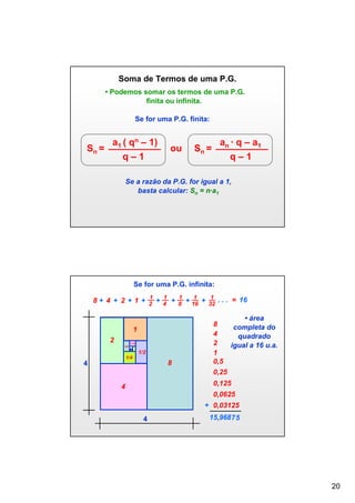 Soma de Termos de uma P.G.
• Podemos somar os termos de uma P.G.
finita ou infinita.
Se for uma P.G. finita:

Sn =

a1 ( qn – 1)
q–1

ou

an ∙ q – a1

Sn =

q–1

Se a razão da P.G. for igual a 1,
basta calcular: Sn = n∙a1

Se for uma P.G. infinita:
1
1
1
1
1
8 + 4 + 2 + 1 + 2 + 4 + 8 + 16 + 32 . . . = 16

1
2

1/16

1/8

1/2
1/4

8

4

• área
8
completa do
4
quadrado
2
igual a 16 u.a.
1
0,5
0,25
0,125

4

0,0625
+ 0,03125
4

15,968 7 5

20

 