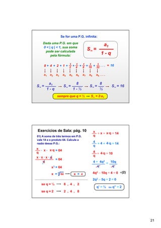 Se for uma P.G. infinita:
Dada uma P.G. em que
0 < | q | < 1, sua soma
pode ser calculada
pela fórmula:

a1

S∞ =

1-q

1
1
1
1
1
8 + 4 + 2 + 1 + 2 + 4 + 8 + 16 + 32 . . . = 16

a1 a2 a3

S∞ =

a1
1-q

a4

a5

S∞ =

a6

a7

8
1-½

sempre que q = ½

Exercícios de Sala: pág. 10
01) A soma de três termos em P.G.
vale 14 e o produto 64. Calcule a
razão dessa P.G.:

x
∙ x ∙ x∙q = 64
q
x∙x∙x∙q
= 64
q

a9 . . .

S∞ =

8
½

S∞ = 16

S∞ = 2∙a1

x
+ x + x∙q = 14
q
4
+ 4 + 4∙q = 14
q
4
+ 4∙q = 10
q
4 + 4q2 = 10q
q
q

x3 = 64
x = 3 64
√

a8

x = 4

4q2 – 10q + 4 = 0 ¸(2)
2q2 – 5q + 2 = 0

se q = ½
se q = 2

8 , 4 , 2

q’ = ½

ou

q” = 2

2 , 4 , 8

21

 