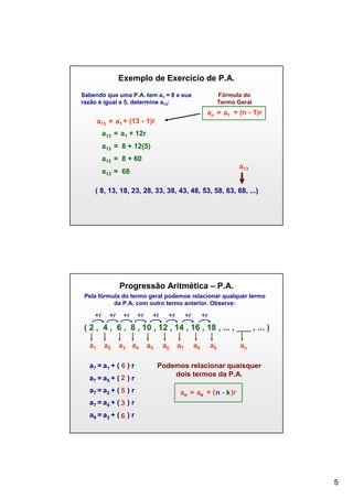 Exemplo de Exercício de P.A.
Sabendo que uma P.A. tem a1 = 8 e sua
razão é igual a 5, determine a13:

Fórmula do
Termo Geral

an = a1 + (n - 1)r
a13

= a1 + (13 - 1)r

a13 = a1 + 12r
a13 = 8 + 12(5)
a13 = 8 + 60

a13

a13 = 68

( 8, 13, 18, 23, 28, 33, 38, 43, 48, 53, 58, 63, 68, ...)

Progressão Aritmética – P.A.
Pela fórmula do termo geral podemos relacionar qualquer termo
da P.A. com outro termo anterior. Observe:

+r

+r

+r

+r

+r

+r

+r

+r

( 2 , 4 , 6 , 8 , 10 , 12 , 14 , 16 , 18 , ... , ___ , ... )
a1

a2

a3 a4

a7 = a1 + ( 6 ) r
a7 = a5 + ( 2 ) r
a7 = a2 + ( 5 ) r

a5

a6

a7

a8

a9

an

Podemos relacionar quaisquer
dois termos da P.A.
an = ak + ( n - k )r

a7 = a4 + ( 3 ) r
a9 = a3 + ( 6 ) r

5

 