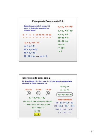 Exemplo de Exercício de P.A.
Sabendo que uma P.A. tem a9 = 22
e a5 = 10 determine sua razão e o
primeiro termo:

an = ak + (n - k)r
a9 = a5 + (9 - 5)r

-2

1

4

7 10 13 16 19 22

a9 = a5 + 4r

a1

a2

a3

a4

22 = 10 + 4r

a5

a6

a7

a8

a9

22 – 10 = 4r

a5 = a1 + (5 - 1)r

12 = 4r

a5 = a1 + 4r

r = 12/4

10 = a1 + 4∙(3)

r=3

10 = a1 + 12
10 - 12 = a1

a1 = - 2

Exercícios de Sala: pág. 2
01) A seqüência (19 – 6x, 2 + 4x, 1 + 6x) são termos consecutivos
de uma P.A. Então o valor de x é:

a3 – a2 = r
19 – 6x

2 + 4x

1 + 6x

a1

a2

a3

a3 – a2 = a2 – a1
(1 + 6x) – (2 + 4x) = (2 + 4x) – (19 – 6x)
1 + 6x – 2 – 4x = 2 + 4x – 19 + 6x

a2 – a1 = r
a3 – a2 = a2 – a1
Para confirmar!
(19 – 6x, 2 + 4x, 1 + 6x)
( 19 – 6·2 , 2 + 4·2 , 1 + 6·2 )

2x – 1 = 10x – 17
( 19 – 12 , 2 + 8 , 1 + 12 )
8x = 16

( 7 , 10 , 13 )

x=2

6

 