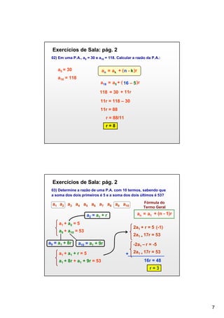 Exercícios de Sala: pág. 2
02) Em uma P.A., a5 = 30 e a16 = 118. Calcular a razão da P.A.:

a5 = 30

an = ak + ( n - k )r

a16 = 118

a16 = a5 + ( 16 – 5 )r
118 = 30 + 11r
11r = 118 – 30
11r = 88
r = 88/11
r=8

Exercícios de Sala: pág. 2
03) Determine a razão de uma P.A. com 10 termos, sabendo que
a soma dos dois primeiros é 5 e a soma dos dois últimos é 53?

a1 a2 a3 a4 a5 a6 a7 a8 a9 a10

an = a1 + (n - 1)r

a2 = a1 + r
a1 + a2 = 5

2a1 + r = 5 (-1)

a9 + a10 = 53
a9 = a1 + 8r

2a1 + 17r = 53

a10 = a1 + 9r

a1 + a1 + r = 5
a1 + 8r + a1 + 9r = 53

Fórmula do
Termo Geral

-2a1 – r = -5
+

2a1 + 17r = 53
16r = 48
r=3

7

 
