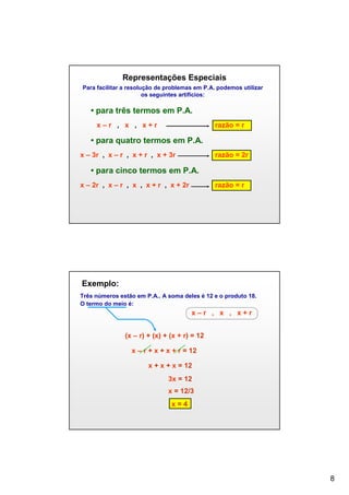 Representações Especiais
Para facilitar a resolução de problemas em P.A. podemos utilizar
os seguintes artifícios:

• para três termos em P.A.
x–r , x , x+r

razão = r

• para quatro termos em P.A.
x – 3r , x – r , x + r , x + 3r

razão = 2r

• para cinco termos em P.A.
x – 2r , x – r , x , x + r , x + 2r

razão = r

Exemplo:
Três números estão em P.A.. A soma deles é 12 e o produto 18.
O termo do meio é:

x–r , x , x+r
(x – r) + (x) + (x + r) = 12
x – r + x + x + r = 12
x + x + x = 12
3x = 12
x = 12/3
x=4

8

 