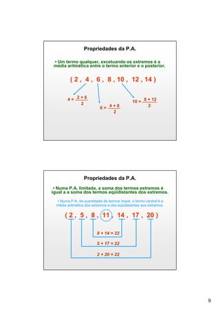 Propriedades da P.A.
• Um termo qualquer, excetuando os extremos é a
média aritmética entre o termo anterior e o posterior.

( 2 , 4 , 6 , 8 , 10 , 12 , 14 )
4= 2+6
2

6= 4+8
2

10 = 8 + 12
2

Propriedades da P.A.
• Numa P.A. limitada, a soma dos termos extremos é
igual a a soma dos termos eqüidistantes dos extremos.
• Numa P.A. de quantidade de termos ímpar, o termo central é a
média aritmética dos extremos e dos eqüidistantes aos extremos.

( 2 , 5 , 8 , 11 , 14 , 17 , 20 )
8 + 14 = 22
5 + 17 = 22
2 + 20 = 22

9

 