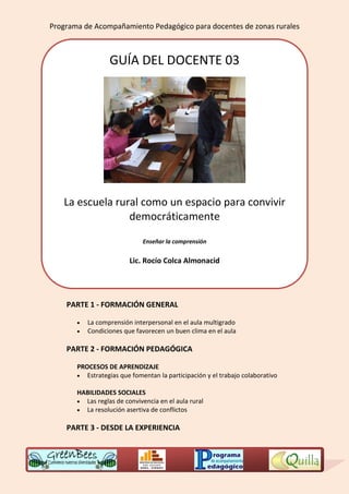 Programa de Acompañamiento Pedagógico para docentes de zonas rurales



                  GUÍA DEL DOCENTE 03




   La escuela rural como un espacio para convivir
                 democráticamente

                             Enseñar la comprensión


                         Lic. Rocío Colca Almonacid




    PARTE 1 - FORMACIÓN GENERAL

          La comprensión interpersonal en el aula multigrado
          Condiciones que favorecen un buen clima en el aula

    PARTE 2 - FORMACIÓN PEDAGÓGICA

       PROCESOS DE APRENDIZAJE
        Estrategias que fomentan la participación y el trabajo colaborativo

       HABILIDADES SOCIALES
        Las reglas de convivencia en el aula rural
        La resolución asertiva de conflictos


    PARTE 3 - DESDE LA EXPERIENCIA
 