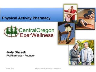 Physical Activity Pharmacy




  Judy Shasek
  PA Pharmacy - Founder



 April 6, 2012            Physical Activity Pharmacy Confidential   1
 