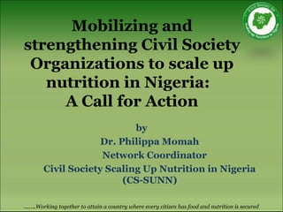 Mobilizing and
strengthening Civil Society
Organizations to scale up
nutrition in Nigeria:
A Call for Action
by
Dr. Philippa Momah
Network Coordinator
Civil Society Scaling Up Nutrition in Nigeria
(CS-SUNN)
…….Working together to attain a country where every citizen has food and nutrition is secured
 